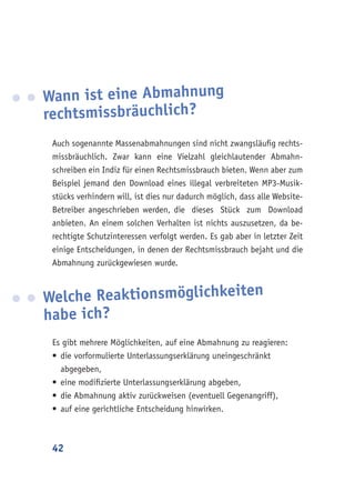 42
Wann ist eine Abmahnung
rechtsmissbräuchlich?
Auch sogenannte Massenabmahnungen sind nicht zwangsläufig rechts-
missbräuchlich. Zwar kann eine Vielzahl gleichlautender Abmahn-
schreiben ein Indiz für einen Rechtsmissbrauch bieten. Wenn aber zum
Beispiel jemand den Download eines illegal verbreiteten MP3-Musik-
stücks verhindern will, ist dies nur dadurch möglich, dass alle Website-
Betreiber angeschrieben werden, die dieses Stück zum Download
anbieten. An einem solchen Verhalten ist nichts auszusetzen, da be-
rechtigte Schutzinteressen verfolgt werden. Es gab aber in letzter Zeit
einige Entscheidungen, in denen der Rechtsmissbrauch bejaht und die
Abmahnung zurückgewiesen wurde.
Welche Reaktionsmöglichkeiten
habe ich?
Es gibt mehrere Möglichkeiten, auf eine Abmahnung zu reagieren:
•	die vorformulierte Unterlassungserklärung uneingeschränkt
abgegeben,
•	eine modifizierte Unterlassungserklärung abgeben,
•	die Abmahnung aktiv zurückweisen (eventuell Gegenangriff),
•	auf eine gerichtliche Entscheidung hinwirken.
 