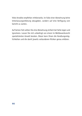 44
Viele Anwälte empfehlen mittlerweile, im Falle einer Abmahnung keine
Unterlassungserklärung abzugeben, sondern auf eine Verfügung vom
Gericht zu warten.
Auf keinen Fall sollten Sie eine Abmahnung einfach bei Seite legen und
ignorieren. Lassen Sie sich unbedingt von einem im Wettbewerbsrecht
spezialisierten Anwalt beraten. Dieser kann Ihnen die Handlungsmög-
lichkeiten und die damit jeweils verbundenen Risiken genau erklären.
 