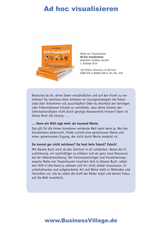 Wünschst du dir, deine Ideen verständlicher und auf den Punkt zu ver-
mitteln? Du möchtest beim Arbeiten an Lösungsstrategien die Poten-
ziale aller Teilnehmer voll ausschöpfen? Oder du möchtest bei Vorträgen
oder Präsentationen Inhalte so vermitteln, dass deine Zuhörer den
Informationsfluten nicht durch geistige Abwesenheit trotzen? Dann ist
dieses Buch die Lösung ….
… Denn ein Bild sagt mehr als tausend Worte.
Das gilt für die immer komplexer werdende Welt mehr denn je. Wer das
Visualisieren beherrscht, findet schnell eine gemeinsame Ebene und
einen gemeinsamen Zugang, der nicht durch Worte verdeckt ist.
Du kannst gar nicht zeichnen? Du hast kein Talent? Falsch!
Mit diesem Buch wirst du den Zeichner in dir entdecken. Nutze die Vi-
sualisierung, um nachhaltiger zu erklären und als ganz neue Ressource
bei der Ideenentwicklung. Der Cartoonpreisträger und Visualisierungs-
experte Malte von Tiesenhausen inspiriert dich in diesem Buch, selbst
den Stift in die Hand zu nehmen und ihn nicht wieder loszulassen. In
unterhaltsamer und aufgelockerter Art und Weise stellt er Methoden und
Techniken vor, wie du selbst die Kraft der Bilder nutzt und deinen Fokus
auf die Welt erweiterst.
Ad hoc visualisieren
www.BusinessVillage.de
Malte von Tiesenhausen
Ad hoc visualisieren
Gedanken sichtbar machen
1. Auflage 2015
192 Seiten; Broschur; 24,80 Euro
ISBN 978-3-86980-298-5; Art.-Nr.: 930
 