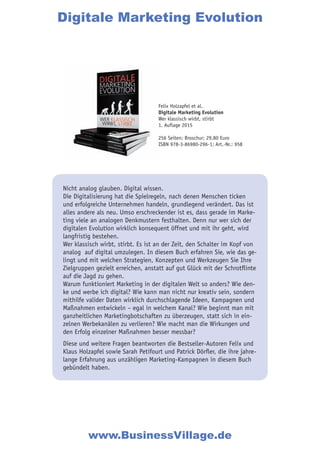 Nicht analog glauben. Digital wissen.
Die Digitalisierung hat die Spielregeln, nach denen Menschen ticken
und erfolgreiche Unternehmen handeln, grundlegend verändert. Das ist
alles andere als neu. Umso erschreckender ist es, dass gerade im Marke-
ting viele an analogen Denkmustern festhalten. Denn nur wer sich der
digitalen Evolution wirklich konsequent öffnet und mit ihr geht, wird
langfristig bestehen.
Wer klassisch wirbt, stirbt. Es ist an der Zeit, den Schalter im Kopf von
analog auf digital umzulegen. In diesem Buch erfahren Sie, wie das ge-
lingt und mit welchen Strategien, Konzepten und Werkzeugen Sie Ihre
Zielgruppen gezielt erreichen, anstatt auf gut Glück mit der Schrotflinte
auf die Jagd zu gehen.
Warum funktioniert Marketing in der digitalen Welt so anders? Wie den-
ke und werbe ich digital? Wie kann man nicht nur kreativ sein, sondern
mithilfe valider Daten wirklich durchschlagende Ideen, Kampagnen und
Maßnahmen entwickeln – egal in welchem Kanal? Wie beginnt man mit
ganzheitlichen Marketingbotschaften zu überzeugen, statt sich in ein-
zelnen Werbekanälen zu verlieren? Wie macht man die Wirkungen und
den Erfolg einzelner Maßnahmen besser messbar?
Diese und weitere Fragen beantworten die Bestseller-Autoren Felix und
Klaus Holzapfel sowie Sarah Petifourt und Patrick Dörfler, die ihre jahre-
lange Erfahrung aus unzähligen Marketing-Kampagnen in diesem Buch
gebündelt haben.
Digitale Marketing Evolution
www.BusinessVillage.de
Felix Holzapfel et al.
Digitale Marketing Evolution
Wer klassisch wirbt, stirbt
1. Auflage 2015
256 Seiten; Broschur; 29,80 Euro
ISBN 978-3-86980-296-1; Art.-Nr.: 958
 
