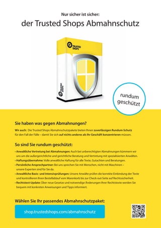 Nur sicher ist sicher:
der Trusted Shops Abmahnschutz
rundum
geschützt
Sie haben was gegen Abmahnungen?
Wir auch: Die Trusted Shops Abmahnschutzpakete bieten Ihnen zuverlässigen Rundum-Schutz
für den Fall der Fälle – damit Sie sich auf nichts anderes als Ihr Geschäft konzentrieren müssen.
So sind Sie rundum geschützt:
• Anwaltliche Vertretung bei Abmahnungen: Auch bei unberechtigten Abmahnungen kümmern wir
uns um die außergerichtliche und gerichtliche Beratung und Vertretung mit spezialisierten Anwälten.
• Haftungsübernahme: Volle anwaltliche Haftung für alle Texte, Gutachten und Beratungen.
• Persönliche Ansprechpartner: Bei uns sprechen Sie mit Menschen, nicht mit Maschinen –
unsere Experten sind für Sie da.
• Anwaltliche Basis- und Intensivprüfungen: Unsere Anwälte prüfen die korrekte Einbindung der Texte
und kontrollieren Ihren Bestellablauf vom Warenkorb bis zur Check-out-Seite auf Rechtssicherheit.
• Rechtstext-Update: Über neue Gesetze und notwendige Änderungen Ihrer Rechtstexte werden Sie
bequem mit konkreten Anweisungen und Tipps informiert.
shop.trustedshops.com/abmahnschutz
Wählen Sie Ihr passendes Abmahnschutzpaket:
20151214_b2b_hb_preface_Anzeigen_165x235mm_de-DE_1v0001-MKT-235.indd 2 14.12.2015 14:51:55
 