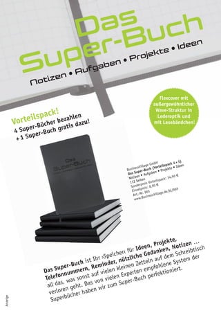 Das
Super-Buch
Notizen • Aufgaben • Projekte • Ideen
Flexcover mit
außergewöhnlicher
Wave-Struktur in
Lederoptik und
mit Lesebändchen!
Das Super-Buch ist Ihr ›Speicher‹ für Ideen, Projekte,
Telefonnummern, Reminder, nützliche Gedanken, Notizen …
all das, was sonst auf vielen kleinen Zetteln auf dem Schreibtisch
verloren geht. Das von vielen Experten empfohlene System der
Superbücher haben wir zum Super-Buch perfektioniert.
Vorteilspack!
4 Super-Bücher bezahlen
+1 Super-Buch gratis dazu!
+1 Super-Buch gratis dazu!
+1 Super-Buch gratis dazu!
BusinessVillage GmbH
Das Super-Buch (Vorteilspack 4+1)
Notizen	•	Aufgaben	•	Projekte	•	Ideen	
112 Seiten
Sonderpreis Vorteilspack: 34,90 €
Einzelpreis: 8,90 €
Art.-Nr. 965
www.BusinessVillage.de/bl/965
Anzeige
 