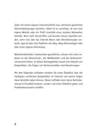 6
Jeder mit einem eigenen Internetauftritt muss zahlreiche gesetzliche
Rahmenbedingungen beachten. Dabei ist es unwichtig, ob man eine
eigene Website oder ein Profil innerhalb eines sozialen Netzwerkes
betreibt. Noch mehr Vorschriften und Gesetze müssen beachtet wer-
den, wenn man über das Internet Waren oder Dienstleistungen ver-
kauft, egal ob über eine Plattform wie eBay, eBay-Kleinanzeigen oder
über einen eigenen Onlineshop.
Webseitenbetreiber, insbesondere gewerbliche, müssen sich unter an-
derem an das Datenschutz-, das Wettbewerbs- und das Verbraucher-
schutzrecht halten. In diesen Rechtsgebieten lauert eine Vielzahl von
Stolperfallen. Die Folgen von Rechtsverstößen sind Abmahnungen.
Mit dem folgenden Leitfaden erhalten Sie einen Überblick über die
häufigsten rechtlichen Stolperfallen im Internet und welche Folgen
diese Verstöße haben können. Dieser Leitfaden kann keine Rechtsbe-
ratung im Einzelfall ersetzen, sondern soll einen Überblick geben und
Problembewusstsein schaffen.
 