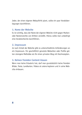 8
Jeder, der einen eigenen Webauftritt plant, sollte ein paar Vorabüber-
legungen durchführen.
1. Name der Website
Es ist wichtig, dass der Name der eigenen Website nicht gegen Marken-
oder Namensrechte von Dritten verstößt. Hierzu sollte man unbedingt
eine Vorabrecherche durchführen.
2. Impressum
Je nach Inhalt der Website gibt es unterschiedliche Anforderungen an
ein Impressum. Für geschäftlich genutzte Webseiten oder Profile gel-
ten strengere Maßstäbe als für einen privaten Blog mit Kochrezepten.
3. Keinen fremden Content klauen
Wenn man keine Erlaubnis hat, darf man grundsätzlich keine fremden
Bilder, Texte, Landkarten, Videos et cetera kopieren und in seine Web-
site einbauen.
 
