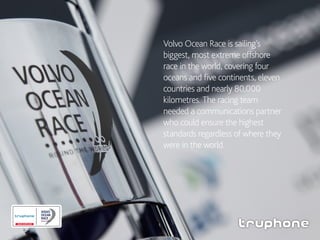 Volvo Ocean Race is sailing’s
biggest, most extreme offshore
race in the world, covering four
oceans and five continents, eleven
countries and nearly 80,000
kilometres. The racing team
needed a communications partner
who could ensure the highest
standards regardless of where they
were in the world.
 