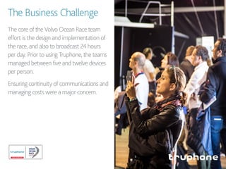The Business Challenge
The core of the Volvo Ocean Race team
effort is the design and implementation of
the race, and also to broadcast 24 hours
per day. Prior to using Truphone, the teams
managed between five and twelve devices
per person.
Ensuring continuity of communications and
managing costs were a major concern.
 