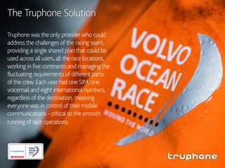 Truphone was the only provider who could
address the challenges of the racing team,
providing a single shared plan that could be
used across all users, all the race locations,
working in five continents and managing the
fluctuating requirements of different parts
of the crew. Each user had one SIM, one
voicemail and eight international numbers,
regardless of the destination, meaning
everyone was in control of their mobile
communications - critical to the smooth
running of race operations.
The Truphone Solution
 