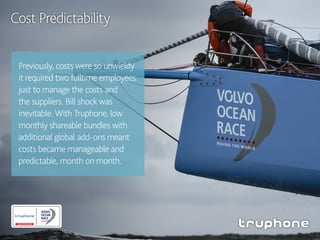 Previously, costs were so unwieldy
it required two fulltime employees
just to manage the costs and
the suppliers. Bill shock was
inevitable. With Truphone, low
monthly shareable bundles with
additional global add-ons meant
costs became manageable and
predictable, month on month.
Cost Predictability
 