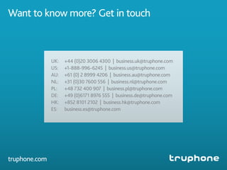UK:	 +44 (0)20 3006 4300 | business.uk@truphone.com
US:	 +1-888-996-6245 | business.us@truphone.com
AU:	 +61 (0) 2 8999 4206 | business.au@truphone.com
NL:	 +31 (0)30 7600 556 | business.nl@truphone.com
PL:	 +48 732 400 907 | business.pl@truphone.com
DE:	 +49 (0)6171 8976 555 | business.de@truphone.com
HK:	 +852 8101 2102 | business.hk@truphone.com
ES:	business.es@truphone.com
Want to know more? Get in touch
truphone.com
 