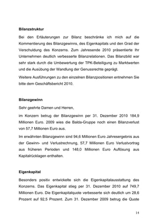 Bilanzstruktur

Bei den Erläuterungen zur Bilanz beschränke ich mich auf die
Kommentierung des Bilanzgewinns, des Eigenkapitals und den Grad der
Verschuldung des Konzerns. Zum Jahresende 2010 präsentierte Ihr
Unternehmen deutlich verbesserte Bilanzrelationen. Das Bilanzbild war
sehr stark durch die Umbewertung der TPK-Beteiligung zu Marktwerten
und die Ausübung der Wandlung der Genussrechte geprägt.

Weitere Ausführungen zu den einzelnen Bilanzpositionen entnehmen Sie
bitte dem Geschäftsbericht 2010.



Bilanzgewinn

Sehr geehrte Damen und Herren,

im Konzern betrug der Bilanzgewinn per 31. Dezember 2010 184,9
Millionen Euro. 2009 wies die Balda-Gruppe noch einen Bilanzverlust
von 57,7 Millionen Euro aus.

Im erwähnten Bilanzgewinn sind 94,6 Millionen Euro Jahresergebnis aus
der Gewinn- und Verlustrechnung, 57,7 Millionen Euro Verlustvortrag
aus früheren Perioden und 148,0 Millionen Euro Auflösung aus
Kapitalrücklagen enthalten.



Eigenkapital

Besonders positiv entwickelte sich die Eigenkapitalausstattung des
Konzerns. Das Eigenkapital stieg per 31. Dezember 2010 auf 749,7
Millionen Euro. Die Eigenkapitalquote verbesserte sich deutlich um 28,6
Prozent auf 92,5 Prozent. Zum 31. Dezember 2009 betrug die Quote


	
                                                                  14	
  
 