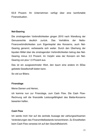 63,9   Prozent.    Ihr   Unternehmen    verfügt   über   eine   komfortable
Finanzsituation.




Net-Gearing

Die zinstragenden Verbindlichkeiten gingen 2010 nach Wandlung der
Genussrechte       deutlich   zurück.   Das       Verhältnis    der   Netto-
Finanzverbindlichkeiten zum Eigenkapital des Konzerns, auch Net-
Gearing genannt, verbesserte sich weiter. Durch den Überhang der
liquiden Mittel über die zinstragenden Verbindlichkeiten betrug das Net-
Gearing minus 3,5 Prozent. Im Vorjahr wies der Konzern ein Net-
Gearing von plus 1,5 Prozent aus.

Das ist ein ausgezeichneter Wert, den kaum eine andere im SDax
gelistete Gesellschaft bieten kann.

So viel zur Bilanz.



Finanzlage

Meine Damen und Herren,

ich komme nun zur Finanzlage, zum Cash Flow. Die Cash Flow-
Rechnung soll die finanzielle Leistungsfähigkeit des Balda-Konzerns
bewerten helfen.



Cash Flow

Ich werde mich hier auf die zentrale Aussage der zahlungswirksamen
Veränderungen des Finanzmittelbestands konzentrieren. Zu Einzelheiten
beim Cash Flow verweise ich auf den Geschäftsbericht.

	
                                                                       15	
  
 