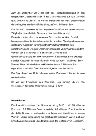 Zum 31. Dezember 2010 hat sich der Finanzmittelbestand in den
fortgeführten Geschäftsbereichen des Balda-Konzerns auf 48,9 Millionen
Euro deutlich verbessert. Im Vorjahr belief sich der Wert, einschließlich
der aufgegebenen Geschäftsbereiche, auf 44,2 Millionen Euro.

Der Balda-Konzern konnte den negativen Cash Flow aus den operativen
Tätigkeiten durch Mittelzuflüsse aus dem Investitions- und
Finanzierungsbereich kompensieren. Durch gutes Working Capital
Management konnte der Aufbau minimiert werden. Allerdings belasteten
gestiegene Ausgaben für eingesetzte Produktionsfaktoren den
operativen Cash Flow. Die Unternehmensgruppe vereinnahmte aus dem
Verkauf von Beteiligungen 12,3 Millionen Euro und eine
Gewinnausschüttung der TPK in Höhe von 6,9 Millionen Euro. Dagegen
standen Ausgaben für Investitionen in Höhe von rund 12 Millionen Euro.
Weitere Finanzmittelzuflüsse in Höhe von netto 4,2 Millionen Euro
ergaben sich aus den Finanzierungstätigkeiten des Konzerns.

Die Finanzlage Ihres Unternehmens, meine Damen und Herren, ist also
gut und solide.

So viel zur Finanzlage des Konzerns. Nun komme ich zu den
Investitionen der Balda-Unternehmensgruppe 2010.




Investitionen

Das Investitionsvolumen des Konzerns betrug 2010 rund 10,8 Millionen
Euro nach 9,3 Millionen Euro im Vorjahr. 5,8 Millionen Euro investierte
die Balda-Gruppe in hochmoderne Anlagen und Maschinen im neuen
Werk in Peking. Gegenstand der getätigten Investitionen waren auch der
Erwerb von Rechten an Grundstücken und das Erstellen von Gebäuden.


	
                                                                    16	
  
 