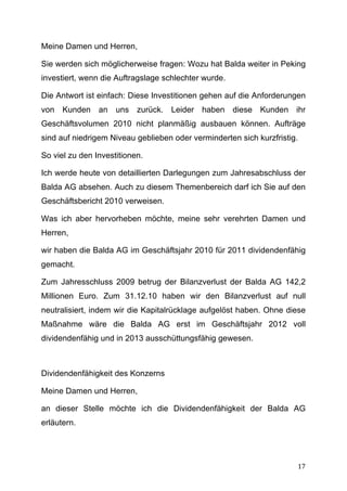 Meine Damen und Herren,

Sie werden sich möglicherweise fragen: Wozu hat Balda weiter in Peking
investiert, wenn die Auftragslage schlechter wurde.

Die Antwort ist einfach: Diese Investitionen gehen auf die Anforderungen
von Kunden an uns zurück. Leider haben diese Kunden ihr
Geschäftsvolumen 2010 nicht planmäßig ausbauen können. Aufträge
sind auf niedrigem Niveau geblieben oder verminderten sich kurzfristig.

So viel zu den Investitionen.

Ich werde heute von detaillierten Darlegungen zum Jahresabschluss der
Balda AG absehen. Auch zu diesem Themenbereich darf ich Sie auf den
Geschäftsbericht 2010 verweisen.

Was ich aber hervorheben möchte, meine sehr verehrten Damen und
Herren,

wir haben die Balda AG im Geschäftsjahr 2010 für 2011 dividendenfähig
gemacht.

Zum Jahresschluss 2009 betrug der Bilanzverlust der Balda AG 142,2
Millionen Euro. Zum 31.12.10 haben wir den Bilanzverlust auf null
neutralisiert, indem wir die Kapitalrücklage aufgelöst haben. Ohne diese
Maßnahme wäre die Balda AG erst im Geschäftsjahr 2012 voll
dividendenfähig und in 2013 ausschüttungsfähig gewesen.



Dividendenfähigkeit des Konzerns

Meine Damen und Herren,

an dieser Stelle möchte ich die Dividendenfähigkeit der Balda AG
erläutern.




	
                                                                    17	
  
 