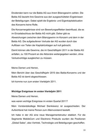 Dividenden kann nur die Balda AG aus ihrem Bilanzgewinn zahlen. Die
Balda AG bezieht ihre Gewinne aus den ausgeschütteten Ergebnissen
der Beteiligungen. Dabei spielt die Ergebnis- und Eigenkapitalsituation
des Konzerns keine Rolle.

Die Konzernergebnisse sind von Bewertungseffekten beeinflusst, die es
im Einzelabschluss der Balda AG nicht gibt. Daher gibt es
Abweichungen zwischen dem Bilanzgewinn im Konzern und dem in der
Balda AG. Die aufgelaufenen Verluste der AG wurden durch das
Auflösen von Teilen der Kapitalrücklagen auf null gebracht.

Damit können alle Gewinne, die im Geschäftsjahr 2011 in der Balda AG
anfallen, zu 100 Prozent an die Aktionäre weitergegeben werden, ohne
Verlustvorträge ausgleichen zu müssen.



Meine Damen und Herren,

Mein Bericht über das Geschäftsjahr 2010 des Balda-Konzerns und der
Balda AG ist damit abgeschlossen.

Ich komme nun zum ersten Vierteljahr 2011.



Wichtige Ereignisse im ersten Vierteljahr 2011

Meine Damen und Herren,

was waren wichtige Ereignisse im ersten Quartal 2011?

Mein Vorstandskollege Michael Sienkiewicz ist ausgeschieden. Der
Aufsichtsrat hat meine Person zum Alleinvorstand bestellt.

Ich habe in der AG eine neue Managementstruktur etabliert. Für die
Segmente MobileCom und Electronic Products wurden die Positionen
„Global Sales“, also Vertrieb, Technologie und Beteiligungen geschaffen.


	
                                                                        18	
  
 