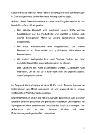 Darüber hinaus habe ich Mitte Februar unverzüglich eine Sonderanalyse
in China angeordnet, deren Resultate Anfang April vorlagen.

Anhand dieser Erkenntnisse habe ich eine klare Vorgehensweise für das
MobileCom Geschäft eingeleitet.

       - Das aktuelle Geschäft wird stabilisiert, unsere Kräfte werden
         hauptsächlich auf die Produktivität und Qualität in diesem sich
         schnell bewegenden Markt für unsere bestehenden Kunden
         ausgerichtet.

       - Die   neue      Kundensuche   wird   eingeschränkt,   um    unsere
         Ressourcen an Finanzmitteln und qualifizierten Mitarbeitern zu
         konzentrieren.

       - Wir suchen strategische bzw. Joint Venture Partner, um nicht
         genutzte Kapazitäten synergetisch nutzen zu können.

       - Das Segment soll nicht geschlossen werden. MobileCom wird
         stabilisiert, um ab Juli 2011 zwar noch nicht im Ergebnis positiv,
         aber Cash positiv zu sein.



Im Segment Medical haben wir über 40 für uns in Betracht kommende
Unternehmen am Markt untersucht, ob und inwieweit sie in unsere
strategischen Wachstumspläne passen.

Drei Unternehmen sind in die nähere Auswahl gekommen, weil sie unter
anderem über ein gesundes und profitables Wachstum und Potential für
Synergien mit dem bestehenden Geschäft der Balda AG verfügen. Der
Aufsichtsrat      wird      in   den   nächsten     Wochen     mit    einer
Entscheidungsvorlage detailliert unterrichtet.




	
                                                                       19	
  
 