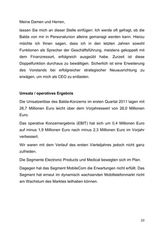 Meine Damen und Herren,

lassen Sie mich an dieser Stelle einfügen: Ich werde oft gefragt, ob die
Balda von mir in Personalunion alleine gemanagt werden kann. Hierzu
möchte ich Ihnen sagen, dass ich in den letzten Jahren sowohl
Funktionen als Sprecher der Geschäftsführung, meistens gekoppelt mit
dem Finanzressort, erfolgreich ausgeübt habe. Zurzeit ist diese
Doppelfunktion durchaus zu bewältigen. Sicherlich ist eine Erweiterung
des Vorstands bei erfolgreicher strategischer Neuausrichtung zu
erwägen, um mich als CEO zu entlasten.



Umsatz / operatives Ergebnis

Die Umsatzerlöse des Balda-Konzerns im ersten Quartal 2011 lagen mit
26,7 Millionen Euro leicht über dem Vorjahreswert von 26,0 Millionen
Euro.

Das operative Konzernergebnis (EBIT) hat sich um 0,4 Millionen Euro
auf minus 1,9 Millionen Euro nach minus 2,3 Millionen Euro im Vorjahr
verbessert.

Wir waren mit dem Verlauf des ersten Vierteljahres jedoch nicht ganz
zufrieden.

Die Segmente Electronic Products und Medical bewegten sich im Plan.

Dagegen hat das Segment MobileCom die Erwartungen nicht erfüllt. Das
Segment hat erneut im dynamisch wachsenden Mobiltelefonmarkt nicht
am Wachstum des Marktes teilhaben können.




	
                                                                   20	
  
 