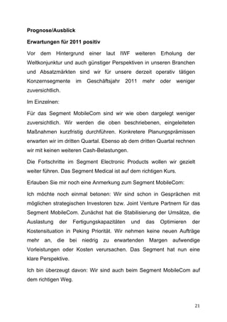 Prognose/Ausblick

Erwartungen für 2011 positiv

Vor dem Hintergrund einer laut IWF weiteren Erholung der
Weltkonjunktur und auch günstiger Perspektiven in unseren Branchen
und Absatzmärkten sind wir für unsere derzeit operativ tätigen
Konzernsegmente       im   Geschäftsjahr   2011    mehr   oder   weniger
zuversichtlich.

Im Einzelnen:

Für das Segment MobileCom sind wir wie oben dargelegt weniger
zuversichtlich. Wir werden die oben beschriebenen, eingeleiteten
Maßnahmen kurzfristig durchführen. Konkretere Planungsprämissen
erwarten wir im dritten Quartal. Ebenso ab dem dritten Quartal rechnen
wir mit keinen weiteren Cash-Belastungen.

Die Fortschritte im Segment Electronic Products wollen wir gezielt
weiter führen. Das Segment Medical ist auf dem richtigen Kurs.

Erlauben Sie mir noch eine Anmerkung zum Segment MobileCom:

Ich möchte noch einmal betonen: Wir sind schon in Gesprächen mit
möglichen strategischen Investoren bzw. Joint Venture Partnern für das
Segment MobileCom. Zunächst hat die Stabilisierung der Umsätze, die
Auslastung    der    Fertigungskapazitäten   und    das   Optimieren   der
Kostensituation in Peking Priorität. Wir nehmen keine neuen Aufträge
mehr an, die bei niedrig zu erwartenden Margen aufwendige
Vorleistungen oder Kosten verursachen. Das Segment hat nun eine
klare Perspektive.

Ich bin überzeugt davon: Wir sind auch beim Segment MobileCom auf
dem richtigen Weg.



	
                                                                      21	
  
 