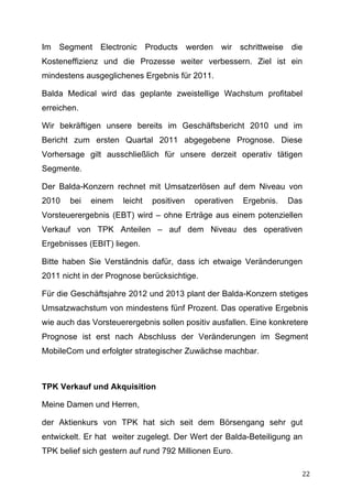 Im Segment Electronic Products werden wir schrittweise die
Kosteneffizienz und die Prozesse weiter verbessern. Ziel ist ein
mindestens ausgeglichenes Ergebnis für 2011.

Balda Medical wird das geplante zweistellige Wachstum profitabel
erreichen.

Wir bekräftigen unsere bereits im Geschäftsbericht 2010 und im
Bericht zum ersten Quartal 2011 abgegebene Prognose. Diese
Vorhersage gilt ausschließlich für unsere derzeit operativ tätigen
Segmente.

Der Balda-Konzern rechnet mit Umsatzerlösen auf dem Niveau von
2010   bei   einem    leicht   positiven   operativen   Ergebnis.   Das
Vorsteuerergebnis (EBT) wird – ohne Erträge aus einem potenziellen
Verkauf von TPK Anteilen – auf dem Niveau des operativen
Ergebnisses (EBIT) liegen.

Bitte haben Sie Verständnis dafür, dass ich etwaige Veränderungen
2011 nicht in der Prognose berücksichtige.

Für die Geschäftsjahre 2012 und 2013 plant der Balda-Konzern stetiges
Umsatzwachstum von mindestens fünf Prozent. Das operative Ergebnis
wie auch das Vorsteuerergebnis sollen positiv ausfallen. Eine konkretere
Prognose ist erst nach Abschluss der Veränderungen im Segment
MobileCom und erfolgter strategischer Zuwächse machbar.



TPK Verkauf und Akquisition

Meine Damen und Herren,

der Aktienkurs von TPK hat sich seit dem Börsengang sehr gut
entwickelt. Er hat weiter zugelegt. Der Wert der Balda-Beteiligung an
TPK belief sich gestern auf rund 792 Millionen Euro.

	
                                                                    22	
  
 