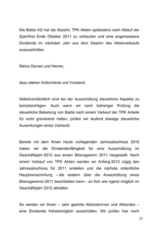 Die Balda AG hat die Absicht, TPK Aktien spätestens nach Ablauf der
Sperrfrist Ende Oktober 2011 zu verkaufen und eine angemessene
Dividende im nächsten Jahr aus dem Gewinn des Aktienverkaufs
auszuschütten.



Meine Damen und Herren,



dazu stehen Aufsichtsrat und Vorstand.



Selbstverständlich sind bei der Ausschüttung steuerliche Aspekte zu
berücksichtigen. Auch wenn wir nach bisheriger Prüfung die
steuerliche Belastung von Balda nach einem Verkauf der TPK Anteile
für nicht gravierend halten, prüfen wir laufend etwaige steuerliche
Auswirkungen eines Verkaufs.



Bereits mit dem Ihnen heute vorliegenden Jahresabschluss 2010
haben   wir   die   Dividendenfähigkeit   für   eine   Ausschüttung   im
Geschäftsjahr 2012 aus einem Bilanzgewinn 2011 hergestellt. Nach
einem Verkauf von TPK Aktien werden wir Anfang 2012 zügig den
Jahresabschluss für 2011 erstellen und die nächste ordentliche
Hauptversammlung – die sodann über die Ausschüttung eines
Bilanzgewinns 2011 beschließen kann - so früh wie irgend möglich im
Geschäftsjahr 2012 abhalten.



So werden wir Ihnen – sehr geehrte Aktionärinnen und Aktionäre –
eine Dividende frühestmöglich ausschütten. Wir prüfen hier noch
	
                                                                     23	
  
 