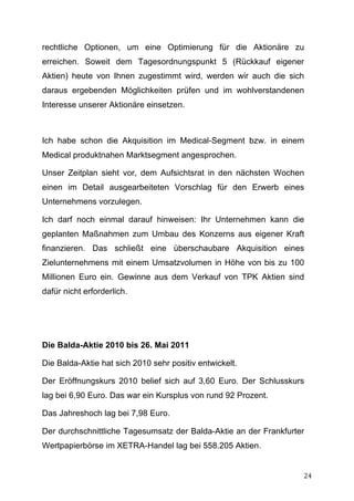 rechtliche Optionen, um eine Optimierung für die Aktionäre zu
erreichen. Soweit dem Tagesordnungspunkt 5 (Rückkauf eigener
Aktien) heute von Ihnen zugestimmt wird, werden wir auch die sich
daraus ergebenden Möglichkeiten prüfen und im wohlverstandenen
Interesse unserer Aktionäre einsetzen.



Ich habe schon die Akquisition im Medical-Segment bzw. in einem
Medical produktnahen Marktsegment angesprochen.

Unser Zeitplan sieht vor, dem Aufsichtsrat in den nächsten Wochen
einen im Detail ausgearbeiteten Vorschlag für den Erwerb eines
Unternehmens vorzulegen.

Ich darf noch einmal darauf hinweisen: Ihr Unternehmen kann die
geplanten Maßnahmen zum Umbau des Konzerns aus eigener Kraft
finanzieren. Das schließt eine überschaubare Akquisition eines
Zielunternehmens mit einem Umsatzvolumen in Höhe von bis zu 100
Millionen Euro ein. Gewinne aus dem Verkauf von TPK Aktien sind
dafür nicht erforderlich.




Die Balda-Aktie 2010 bis 26. Mai 2011

Die Balda-Aktie hat sich 2010 sehr positiv entwickelt.

Der Eröffnungskurs 2010 belief sich auf 3,60 Euro. Der Schlusskurs
lag bei 6,90 Euro. Das war ein Kursplus von rund 92 Prozent.

Das Jahreshoch lag bei 7,98 Euro.

Der durchschnittliche Tagesumsatz der Balda-Aktie an der Frankfurter
Wertpapierbörse im XETRA-Handel lag bei 558.205 Aktien.


	
                                                                 24	
  
 