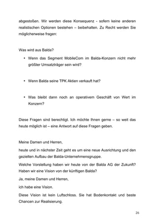 abgestoßen. Wir werden diese Konsequenz - sofern keine anderen
realistischen Optionen bestehen – beibehalten. Zu Recht werden Sie
möglicherweise fragen:



Was wird aus Balda?

       • Wenn das Segment MobileCom im Balda-Konzern nicht mehr
         größter Umsatzträger sein wird?



       • Wenn Balda seine TPK Aktien verkauft hat?



       • Was bleibt dann noch an operativem Geschäft von Wert im
         Konzern?



Diese Fragen sind berechtigt. Ich möchte Ihnen gerne – so weit das
heute möglich ist – eine Antwort auf diese Fragen geben.



Meine Damen und Herren,

heute und in nächster Zeit geht es um eine neue Ausrichtung und den
gezielten Aufbau der Balda-Unternehmensgruppe.

Welche Vorstellung haben wir heute von der Balda AG der Zukunft?
Haben wir eine Vision von der künftigen Balda?

Ja, meine Damen und Herren,

ich habe eine Vision.

Diese Vision ist kein Luftschloss. Sie hat Bodenkontakt und beste
Chancen zur Realisierung.

	
                                                                26	
  
 