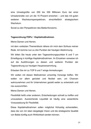 eine Umsatzgröße von 250 bis 350 Millionen Euro bei einer
Umsatzrendite von um die 15 Prozent erreichen – und das mit guten
weiteren       Wachstumsperspektiven,          einschließlich     strategischem
Wachstum.

Soviel zu den Perspektiven des Balda-Konzerns.



Tagesordnung-TOPs / Kapitalmaßnahmen

Meine Damen und Herren,

mit dem vorletzten Themenblock nähere ich mich dem Schluss meiner
Rede. Ich komme nun zu drei Punkten der heutigen Abstimmung.

Wir bitten Sie heute unter den Tagesordnungspunkten 6 und 7 um
Einwilligung in künftige Kapitalmaßnahmen. Im Einzelnen verweise ich
auf    die    Ausführungen     zu     diesen    und   weiteren    Punkten   der
Tagesordnung zur heutigen Hauptversammlung.

Erlauben Sie mir zu TOP 6 und 7 einige Anmerkungen:

Wir wollen mit diesen Maßnahmen umsichtig Vorsorge treffen. Wir
wollen       vor   allem   gerüstet    und     flexibel   sein,   um   Chancen
wahrzunehmen und Ihr Unternehmen gezielt weiter zu entwickeln und
neu auszurichten.

Meine Damen und Herren,

Flexibilität heißt unter anderem, Entscheidungen schnell zu treffen und
umzusetzen. Ausreichende Liquidität ist häufig eine wesentliche
Voraussetzung für Flexibilität.

Diese Kapitalmaßnahmen sollen möglichst frühzeitig sicherstellen,
dass die von mir oben dargelegte Vision und die strategische Qualität
von Balda künftig auch Wirklichkeit werden können.


	
                                                                            29	
  
 