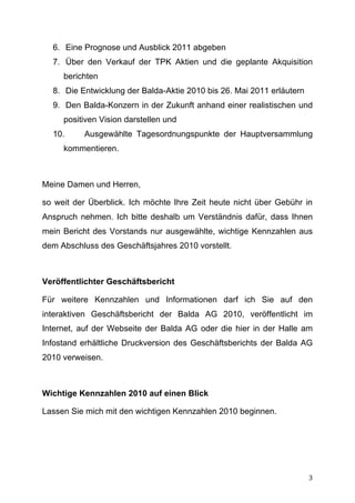 6. Eine Prognose und Ausblick 2011 abgeben
       7. Über den Verkauf der TPK Aktien und die geplante Akquisition
         berichten
       8. Die Entwicklung der Balda-Aktie 2010 bis 26. Mai 2011 erläutern
       9. Den Balda-Konzern in der Zukunft anhand einer realistischen und
         positiven Vision darstellen und
       10.     Ausgewählte Tagesordnungspunkte der Hauptversammlung
         kommentieren.



Meine Damen und Herren,

so weit der Überblick. Ich möchte Ihre Zeit heute nicht über Gebühr in
Anspruch nehmen. Ich bitte deshalb um Verständnis dafür, dass Ihnen
mein Bericht des Vorstands nur ausgewählte, wichtige Kennzahlen aus
dem Abschluss des Geschäftsjahres 2010 vorstellt.



Veröffentlichter Geschäftsbericht

Für weitere Kennzahlen und Informationen darf ich Sie auf den
interaktiven Geschäftsbericht der Balda AG 2010, veröffentlicht im
Internet, auf der Webseite der Balda AG oder die hier in der Halle am
Infostand erhältliche Druckversion des Geschäftsberichts der Balda AG
2010 verweisen.



Wichtige Kennzahlen 2010 auf einen Blick

Lassen Sie mich mit den wichtigen Kennzahlen 2010 beginnen.




	
                                                                          3	
  
 