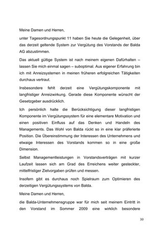 Meine Damen und Herren,

unter Tagesordnungspunkt 11 haben Sie heute die Gelegenheit, über
das derzeit geltende System zur Vergütung des Vorstands der Balda
AG abzustimmen.

Das aktuell gültige System ist nach meinem eigenen Dafürhalten –
lassen Sie mich einmal sagen – suboptimal. Aus eigener Erfahrung bin
ich mit Anreizsystemen in meinen früheren erfolgreichen Tätigkeiten
durchaus vertraut.

Insbesondere        fehlt    derzeit      eine    Vergütungskomponente         mit
langfristiger Anreizwirkung. Gerade diese Komponente wünscht der
Gesetzgeber ausdrücklich.

Ich    persönlich    halte    die      Berücksichtigung    dieser     langfristigen
Komponente im Vergütungssystem für eine elementare Motivation und
einen    positiven    Einfluss      auf   das     Denken   und      Handeln    des
Managements. Das Wohl von Balda rückt so in eine klar präferierte
Position. Die Übereinstimmung der Interessen des Unternehmens und
etwaige Interessen des Vorstands kommen so in eine große
Dimension.

Selbst Managementleistungen in Vorstandsverträgen mit kurzer
Laufzeit lassen sich am Grad des Erreichens weiter gesteckter,
mittelfristiger Zielvorgaben prüfen und messen.

Insofern gibt es durchaus noch Spielraum zum Optimieren des
derzeitigen Vergütungssystems von Balda.

Meine Damen und Herren,

die Balda-Unternehmensgruppe war für mich seit meinem Eintritt in
den     Vorstand      im     Sommer        2009    eine    wirklich    besondere

	
                                                                                30	
  
 