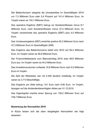 Der Balda-Konzern steigerte die Umsatzerlöse im Geschäftsjahr 2010
um 7,3 Millionen Euro oder 5,4 Prozent auf 141,4 Millionen Euro. Im
Vorjahr waren es 134,1 Millionen Euro.

Das operative Ergebnis (EBIT) betrug vor Sondereinflüssen minus 8,7
Millionen Euro, nach Sondereinflüssen minus 37,4 Millionen Euro. Im
Vorjahr verzeichnete das operative Ergebnis (EBIT) plus 4,5 Millionen
Euro.

Das Vorsteuerergebnis (EBT) erreichte positive 93,3 Millionen Euro nach
47,3 Millionen Euro im Geschäftsjahr 2009.

Das Ergebnis des Balda-Konzerns belief sich 2010 auf 94,4 Millionen
Euro. Im Vorjahr waren es 48,9 Millionen Euro.

Der Finanzmittelbestand zum Bilanzstichtag 2010 wies 48,9 Millionen
Euro aus. Im Vorjahr waren es 44,2 Millionen Euro.

Das Investitionsvolumen umfasste 10,8 Millionen Euro nach 9,3 Millionen
Euro im Vorjahr.

Die Zahl der Mitarbeiter war mit 2.445 deutlich rückläufig. Im Vorjahr
waren es 3.713 Beschäftigte.

Das Ergebnis pro Aktie betrug 1,61 Euro nach 0,90 Euro im Vorjahr,
bezogen auf die dividendenberechtigten Aktien per 31.12.2010.

Das Eigenkapital machte einen Sprung von 159,2 Millionen Euro auf
749,7 Millionen Euro.



Bewertung der Kennzahlen 2010

In Kürze lassen sich die oben dargelegten Kennzahlen wie folgt
bewerten:




	
                                                                   4	
  
 