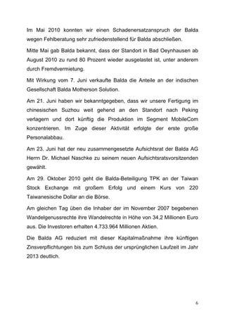 Im Mai 2010 konnten wir einen Schadenersatzanspruch der Balda
wegen Fehlberatung sehr zufriedenstellend für Balda abschließen.

Mitte Mai gab Balda bekannt, dass der Standort in Bad Oeynhausen ab
August 2010 zu rund 80 Prozent wieder ausgelastet ist, unter anderem
durch Fremdvermietung.

Mit Wirkung vom 7. Juni verkaufte Balda die Anteile an der indischen
Gesellschaft Balda Motherson Solution.

Am 21. Juni haben wir bekanntgegeben, dass wir unsere Fertigung im
chinesischen Suzhou weit gehend an den Standort nach Peking
verlagern und dort künftig die Produktion im Segment MobileCom
konzentrieren. Im Zuge dieser Aktivität erfolgte der erste große
Personalabbau.

Am 23. Juni hat der neu zusammengesetzte Aufsichtsrat der Balda AG
Herrn Dr. Michael Naschke zu seinem neuen Aufsichtsratsvorsitzenden
gewählt.

Am 29. Oktober 2010 geht die Balda-Beteiligung TPK an der Taiwan
Stock Exchange mit großem Erfolg und einem Kurs von 220
Taiwanesische Dollar an die Börse.

Am gleichen Tag üben die Inhaber der im November 2007 begebenen
Wandelgenussrechte ihre Wandelrechte in Höhe von 34,2 Millionen Euro
aus. Die Investoren erhalten 4.733.964 Millionen Aktien.

Die Balda AG reduziert mit dieser Kapitalmaßnahme ihre künftigen
Zinsverpflichtungen bis zum Schluss der ursprünglichen Laufzeit im Jahr
2013 deutlich.




	
                                                                   6	
  
 