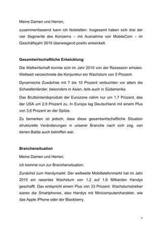 Meine Damen und Herren,

zusammenfassend kann ich feststellen: Insgesamt haben sich drei der
vier Segmente des Konzerns – mit Ausnahme von MobileCom – im
Geschäftsjahr 2010 überwiegend positiv entwickelt.



Gesamtwirtschaftliche Entwicklung

Die Weltwirtschaft konnte sich im Jahr 2010 von der Rezession erholen.
Weltweit verzeichnete die Konjunktur ein Wachstum von 5 Prozent.

Dynamische Zuwächse mit 7 bis 10 Prozent verbuchten vor allem die
Schwellenländer, besonders in Asien, teils auch in Südamerika.

Das Bruttoinlandsprodukt der Eurozone nahm nur um 1,7 Prozent, das
der USA um 2,9 Prozent zu. In Europa lag Deutschland mit einem Plus
von 3,6 Prozent an der Spitze.

Zu bemerken ist jedoch, dass diese gesamtwirtschaftliche Situation
strukturelle Veränderungen in unserer Branche nach sich zog, von
denen Balda auch betroffen war.



Branchensituation

Meine Damen und Herren,

ich komme nun zur Branchensituation.

Zunächst zum Handymarkt: Der weltweite Mobiltelefonmarkt hat im Jahr
2010 ein rasantes Wachstum von 1,2 auf 1,6 Milliarden Handys
geschafft. Das entspricht einem Plus von 33 Prozent. Wachstumstreiber
waren die Smartphones, also Handys mit Minicomputercharakter, wie
das Apple iPhone oder der Blackberry.



	
                                                                  7	
  
 