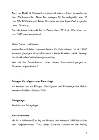 Auch der Markt für Elektronikprodukte hat sich erholt und ist wieder auf
dem Wachstumspfad. Neue Technologien für Fernsehgeräte, wie HD
oder 3D- TV-Geräte und Tablet Computer wie das Apple iPad sorgen für
neuen Schwung.

Der Medizintechnikmarkt hat in Deutschland 2010 ein Wachstum von
rund 10 Prozent verzeichnet.



Meine Damen und Herren,

lassen Sie mich bitte zusammenfassen: Ihr Unternehmen hat sich 2010
in einem günstigen wirtschaftlichen und konjunkturellen Umfeld bewegt,
das strukturellen Veränderungen unterlag.

Wie hat der Balda-Konzern unter diesen Rahmenbedingungen im
Einzelnen abgeschnitten?




Ertrags-, Vermögens- und Finanzlage

Ich komme nun zur Ertrags-, Vermögens- und Finanzlage des Balda-
Konzerns im Geschäftsjahr 2010.



Ertragslage

Zunächst zur Ertragslage:



Konzernumsatz

Mit 141,4 Millionen Euro lag der Umsatz des Konzerns 2010 leicht über
dem Vorjahresniveau. Trotz dieser Zunahme konnten wir die Anfang


	
                                                                    8	
  
 
