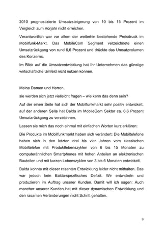 2010 prognostizierte Umsatzsteigerung von 10 bis 15 Prozent im
Vergleich zum Vorjahr nicht erreichen.

Verantwortlich war vor allem der weiterhin bestehende Preisdruck im
Mobilfunk-Markt.   Das    MobileCom      Segment     verzeichnete   einen
Umsatzrückgang von rund 6,6 Prozent und drückte das Umsatzvolumen
des Konzerns.

Im Blick auf die Umsatzentwicklung hat Ihr Unternehmen das günstige
wirtschaftliche Umfeld nicht nutzen können.



Meine Damen und Herren,

sie werden sich jetzt vielleicht fragen – wie kann das denn sein?

Auf der einen Seite hat sich der Mobilfunkmarkt sehr positiv entwickelt,
auf der anderen Seite hat Balda im MobileCom Sektor ca. 6,6 Prozent
Umsatzrückgang zu verzeichnen.

Lassen sie mich das noch einmal mit einfachen Worten kurz erklären:

Die Produkte im Mobilfunkmarkt haben sich verändert: Die Mobiltelefone
haben sich in den letzten drei bis vier Jahren vom klassischen
Mobiltelefon mit Produktlebenszyklen von 6 bis 15 Monaten zu
computerähnlichen Smartphones mit hohen Anteilen an elektronischen
Bauteilen und mit kurzen Lebenszyklen von 3 bis 6 Monaten entwickelt.

Balda konnte mit dieser rasanten Entwicklung leider nicht mithalten. Das
war jedoch kein Balda-spezifisches Defizit. Wir entwickeln und
produzieren im Auftrag unserer Kunden. Damit will ich sagen: Auch
mancher unserer Kunden hat mit dieser dynamischen Entwicklung und
den rasanten Veränderungen nicht Schritt gehalten.




	
                                                                      9	
  
 
