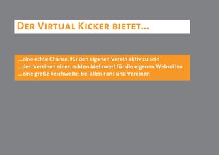 Der Virtual Kicker bietet...

…eine echte Chance, für den eigenen Verein aktiv zu sein
…den Vereinen einen echten Mehrwert für die eigenen Webseiten
…eine große Reichweite: Bei allen Fans und Vereinen
 
