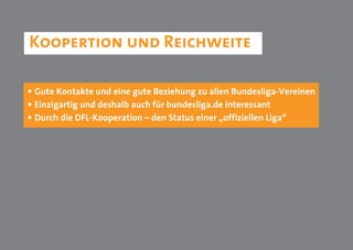 Koopertion und Reichweite

• Gute Kontakte und eine gute Beziehung zu allen Bundesliga-Vereinen
• Einzigartig und deshalb auch für bundesliga.de interessant
• Durch die DFL-Kooperation – den Status einer „offiziellen Liga“
 