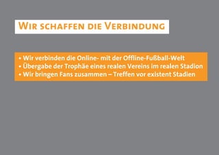 Wir schaffen die Verbindung

• Wir verbinden die Online- mit der Offline-Fußball-Welt
• Übergabe der Trophäe eines realen Vereins im realen Stadion
• Wir bringen Fans zusammen – Treffen vor existent Stadien
 