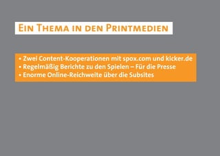 Ein Thema in den Printmedien

• Zwei Content-Kooperationen mit spox.com und kicker.de
• Regelmäßig Berichte zu den Spielen – Für die Presse
• Enorme Online-Reichweite über die Subsites
 