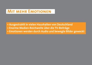 Mit mehr Emotionen

• Ausgestrahlt in vielen Haushalten von Deutschland
• Enorme Medien-Reichweite über die TV-Beiträge
• Emotionen werden durch Audio und bewegte Bilder geweckt
 