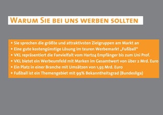 Warum Sie bei uns werben sollten

• Sie sprechen die größte und attraktivsten Zielgruppen am Markt an
• Eine gute kostengünstige Lösung im teuren Werbemarkt „Fußball“
• VKL repräsentiert die Fanvielfalt vom Hartz4 Empfänger bis zum Uni Prof.
• VKL bietet ein Werbeumfeld mit Marken im Gesamtwert von über 2 Mrd. Euro
• Ein Platz in einer Branche mit Umsätzen von 1,93 Mrd. Euro
• Fußball ist ein Themengebiet mit 99% Bekanntheitsgrad (Bundesliga)
 