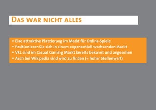 Das war nicht alles

• Eine attraktive Platzierung im Markt für Online-Spiele
• Positionieren Sie sich in einem exponentiell wachsenden Markt
• VKL sind im Casual Gaming Markt bereits bekannt und angesehen
• Auch bei Wikipedia sind wird zu finden (= hoher Stellenwert)
 