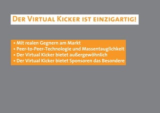 Der Virtual Kicker ist einzigartig!

• Mit realen Gegnern am Markt
• Peer-to-Peer-Technologie und Massentauglichkeit
• Der Virtual Kicker bietet außergewöhnlich
• Der Virtual Kicker bietet Sponsoren das Besondere
 
