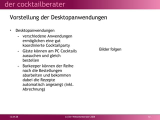 Vorstellung der Desktopanwendungen Desktopanwendungen verschiedene Anwendungen ermöglichen eine gut koordinierte Cocktailparty Gäste können am PC Cocktails aussuchen und gleich bestellen Barkeeper können der Reihe nach die Bestellungen abarbeiten und bekommen dabei die Rezepte automatisch angezeigt (inkl. Abrechnung) 02.06.09 (c) Der Webseitenberater 2008 Bilder folgen 
