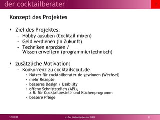 Konzept des Projektes Ziel des Projektes: Hobby ausüben (Cocktail mixen) Geld verdienen (in Zukunft) Techniken erproben /  Wissen erweitern (programmiertechnisch) zusätzliche Motivation: Konkurrenz zu cocktailscout.de Nutzer für cocktailberater.de gewinnen (Wechsel) mehr Rezepte besseres Design / Usability offene Schnittstellen (API),  z.B. für Cocktailbestell- und Küchenprogramm bessere Pflege 02.06.09 (c) Der Webseitenberater 2008 I 