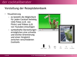 Vorstellung der  Rezeptdatenbank Visualisierung es besteht die Möglichkeit für jeden Cocktail beliebig viele Fotos (z.B. von Flickr) und Videos (z.B. von Youtube) einzufügen symbolhafte Darstellungen ermöglichen eine schnelle und leichte Orientierung und einen Vergleich zwischen verschiedenen Cocktails 02.06.09 (c) Der Webseitenberater 2008 