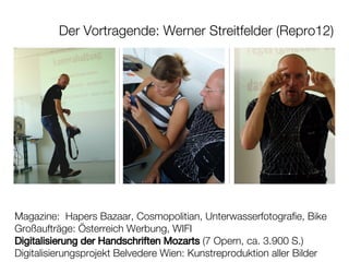 Der Vortragende: Werner Streitfelder (Repro12) Magazine:  Hapers Bazaar, Cosmopolitian, Unterwasserfotografie, Bike Großaufträge: Österreich Werbung, WIFI Digitalisierung der Handschriften Mozarts  (7 Opern, ca. 3.900 S.) Digitalisierungsprojekt Belvedere Wien: Kunstreproduktion aller Bilder 