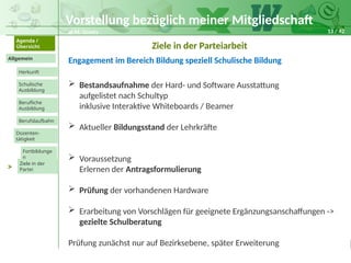 13 / 42
@ M. Grosty
Allgemein
Herkunft
Schulische
Ausbildung
Agenda /
Übersicht
Berufliche
Ausbildung
Berufslaufbahn
Dozenten-
tätigkeit
Ziele in der
Partei
Fortbildunge
n
>
Ziele in der Parteiarbeit
 Bestandsaufnahme der Hard- und Software Ausstattung
aufgelistet nach Schultyp
inklusive Interaktive Whiteboards / Beamer
 Aktueller Bildungsstand der Lehrkräfte
 Voraussetzung
Erlernen der Antragsformulierung
 Prüfung der vorhandenen Hardware
 Erarbeitung von Vorschlägen für geeignete Ergänzungsanschaffungen ->
gezielte Schulberatung
Prüfung zunächst nur auf Bezirksebene, später Erweiterung
Vorstellung bezüglich meiner Mitgliedschaft
Engagement im Bereich Bildung speziell Schulische Bildung
 