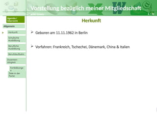 2 / 42
@ M. Grosty
Allgemein
Herkunft
Schulische
Ausbildung
Agenda /
Übersicht
Berufliche
Ausbildung
Berufslaufbahn
Dozenten-
tätigkeit
Ziele in der
Partei
Fortbildunge
n
Vorstellung bezüglich meiner Mitgliedschaft
>
Herkunft
 Geboren am 11.11.1962 in Berlin
 Vorfahren: Frankreich, Tschechei, Dänemark, China & Italien
 
