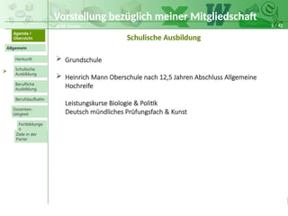 3 / 42
@ M. Grosty
Allgemein
Herkunft
Schulische
Ausbildung
Agenda /
Übersicht
Berufliche
Ausbildung
Berufslaufbahn
Dozenten-
tätigkeit
Ziele in der
Partei
Fortbildunge
n
>
Schulische Ausbildung
 Grundschule
 Heinrich Mann Oberschule nach 12,5 Jahren Abschluss Allgemeine
Hochreife
Leistungskurse Biologie & Politik
Deutsch mündliches Prüfungsfach & Kunst
Vorstellung bezüglich meiner Mitgliedschaft
 