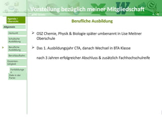 4 / 42
@ M. Grosty
Allgemein
Herkunft
Schulische
Ausbildung
Agenda /
Übersicht
Berufliche
Ausbildung
Berufslaufbahn
Dozenten-
tätigkeit
Ziele in der
Partei
Fortbildunge
n
>
Berufliche Ausbildung
 OSZ Chemie, Physik & Biologie später umbenannt in Lise Meitner
Oberschule
 Das 1. Ausbildungsjahr CTA, danach Wechsel in BTA Klasse
nach 3 Jahren erfolgreicher Abschluss & zusätzlich Fachhochschulreife
Vorstellung bezüglich meiner Mitgliedschaft
 