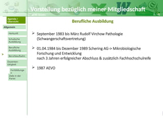 5 / 42
@ M. Grosty
Allgemein
Herkunft
Schulische
Ausbildung
Agenda /
Übersicht
Berufliche
Ausbildung
Berufslaufbahn
Dozenten-
tätigkeit
Ziele in der
Partei
Fortbildunge
n
>
Berufliche Ausbildung
 September 1983 bis März Rudolf Virchow Pathologie
(Schwangerschaftsvertretung)
 01.04.1984 bis Dezember 1989 Schering AG-> Mikrobiologische
Forschung und Entwicklung
nach 3 Jahren erfolgreicher Abschluss & zusätzlich Fachhochschulreife
 1987 AEVO
Vorstellung bezüglich meiner Mitgliedschaft
 